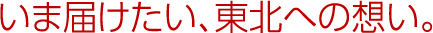 いま届けたい、東北への想い。